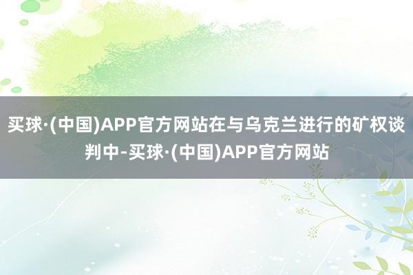 买球·(中国)APP官方网站在与乌克兰进行的矿权谈判中-买球·(中国)APP官方网站