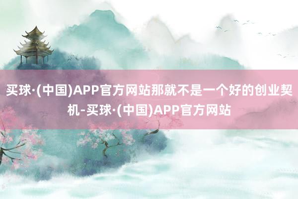 买球·(中国)APP官方网站那就不是一个好的创业契机-买球·(中国)APP官方网站