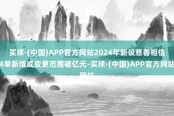 买球·(中国)APP官方网站2024年新设慈善相信4单新增或变更范围破亿元-买球·(中国)APP官方网站