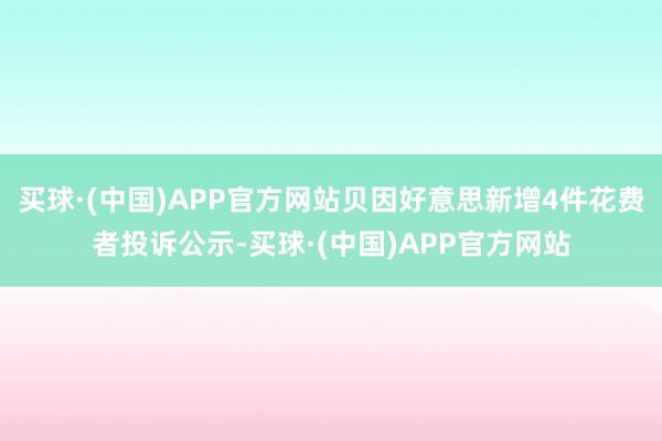 买球·(中国)APP官方网站贝因好意思新增4件花费者投诉公示-买球·(中国)APP官方网站